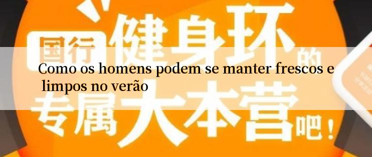 Como os homens podem se manter frescos e limpos no verão