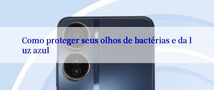 Como proteger seus olhos de bactérias e da luz azul