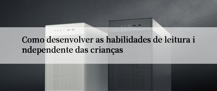 Como desenvolver as habilidades de leitura independente das crianças