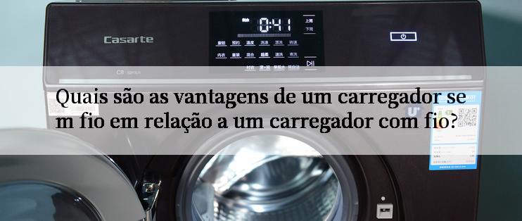 Quais são as vantagens de um carregador sem fio em relação a um carregador com fio?