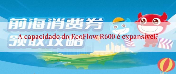 A capacidade do EcoFlow R600 é expansível?