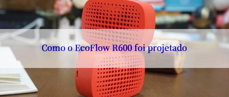 Como o EcoFlow R600 foi projetado