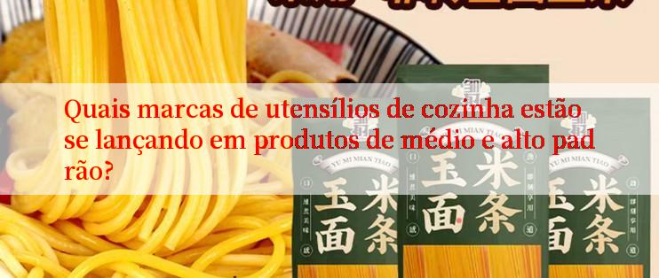 Quais marcas de utensílios de cozinha estão se lançando em produtos de médio e alto padrão?