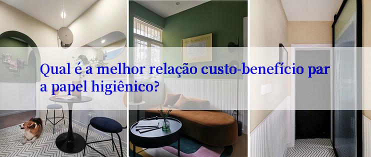 Qual é a melhor relação custo-benefício para papel higiênico?