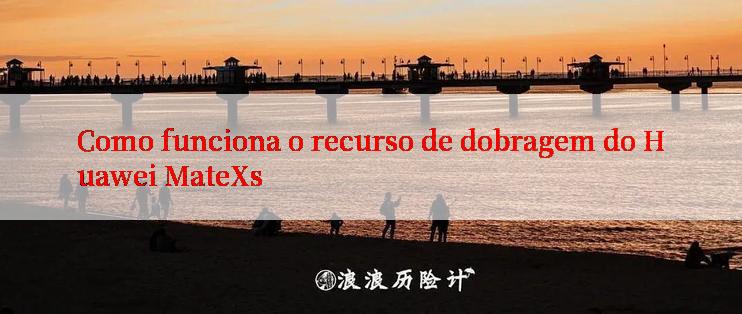 Como funciona o recurso de dobragem do Huawei MateXs