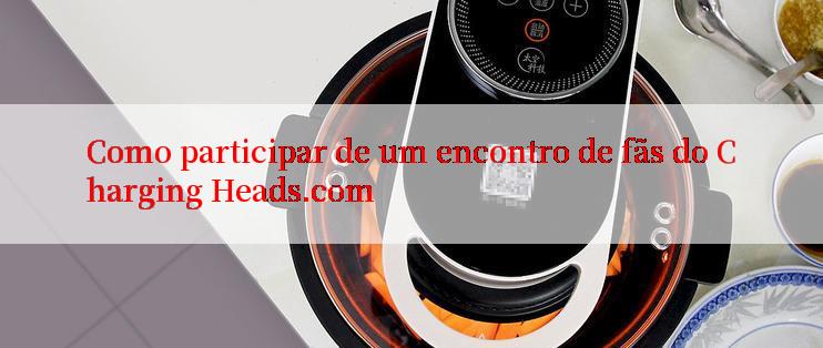 Como participar de um encontro de fãs do Charging Heads.com