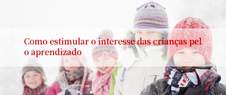 Como estimular o interesse das crianças pelo aprendizado