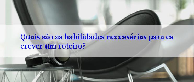 Quais são as habilidades necessárias para escrever um roteiro?