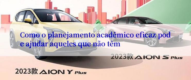 Como o planejamento acadêmico eficaz pode ajudar aqueles que não têm