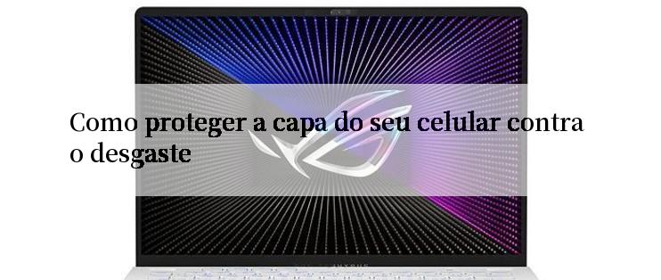 Como proteger a capa do seu celular contra o desgaste