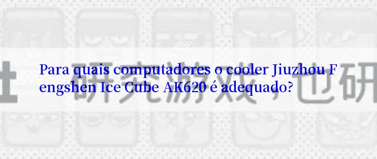 Para quais computadores o cooler Jiuzhou Fengshen Ice Cube AK620 é adequado?