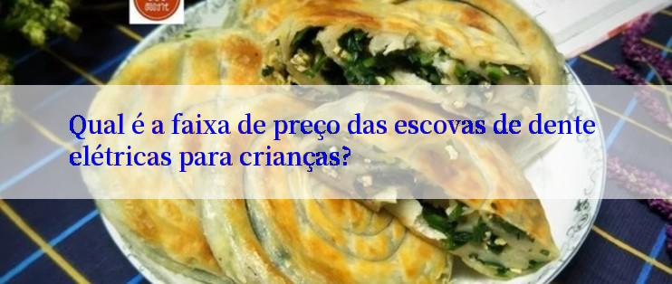 Qual é a faixa de preço das escovas de dente elétricas para crianças?