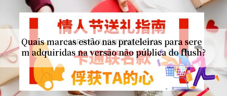 Quais marcas estão nas prateleiras para serem adquiridas na versão não pública do flush?