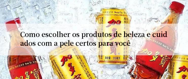 Como escolher os produtos de beleza e cuidados com a pele certos para você