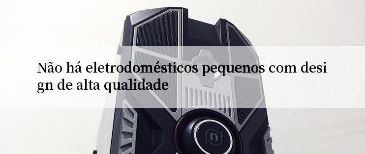 Não há eletrodomésticos pequenos com design de alta qualidade