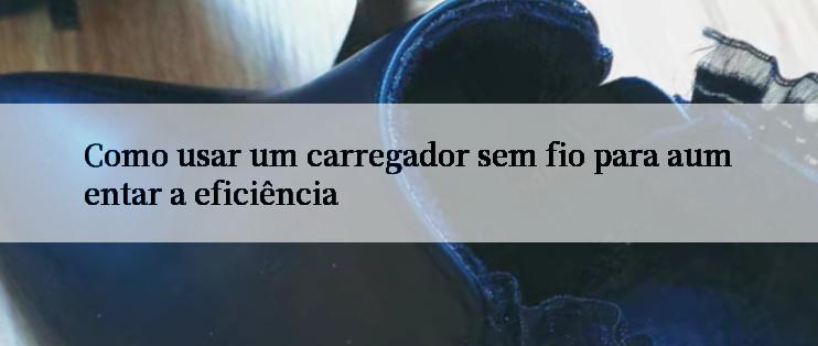 Como usar um carregador sem fio para aumentar a eficiência