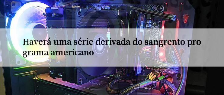 Haverá uma série derivada do sangrento programa americano