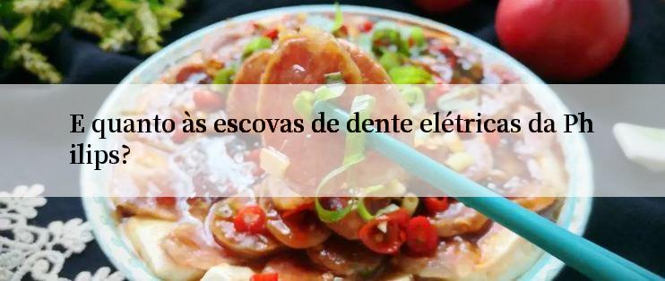 E quanto às escovas de dente elétricas da Philips?