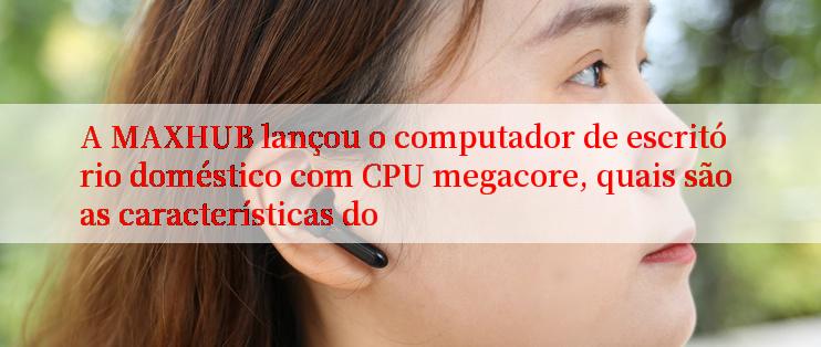 A MAXHUB lançou o computador de escritório doméstico com CPU megacore, quais são as características do