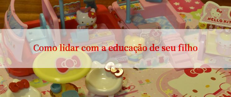 Como lidar com a educação de seu filho