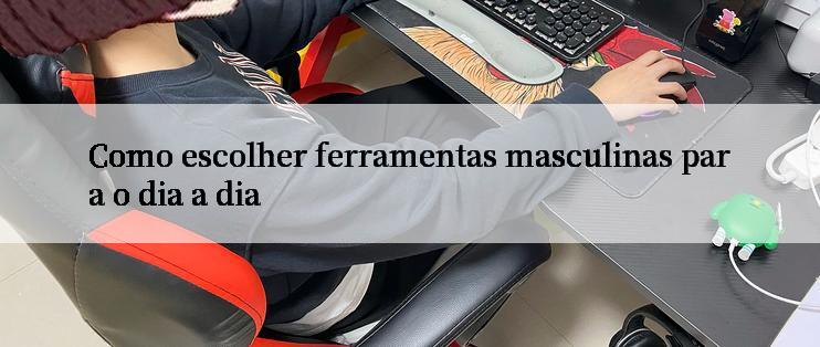 Como escolher ferramentas masculinas para o dia a dia