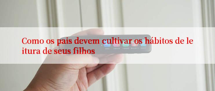 Como os pais devem cultivar os hábitos de leitura de seus filhos