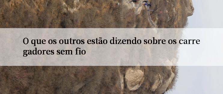 O que os outros estão dizendo sobre os carregadores sem fio