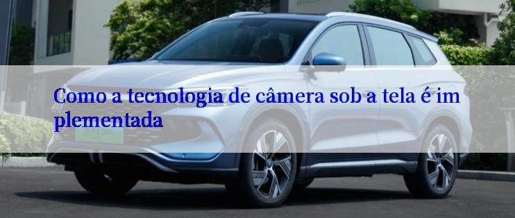 Como a tecnologia de câmera sob a tela é implementada