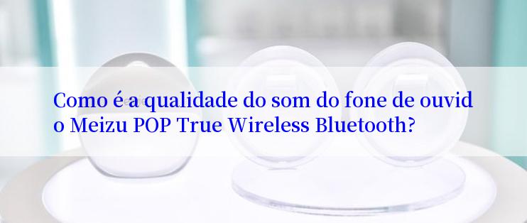 Como é a qualidade do som do fone de ouvido Meizu POP True Wireless Bluetooth?