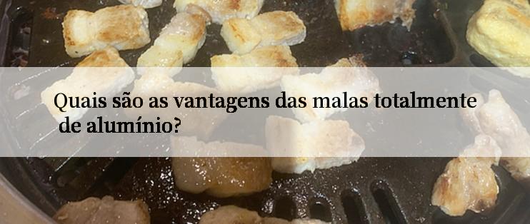 Quais são as vantagens das malas totalmente de alumínio?