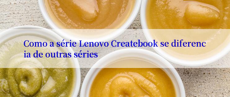 Como a série Lenovo Createbook se diferencia de outras séries