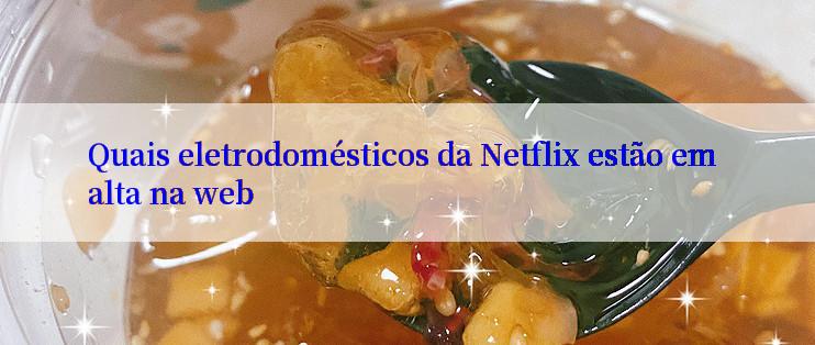 Quais eletrodomésticos da Netflix estão em alta na web