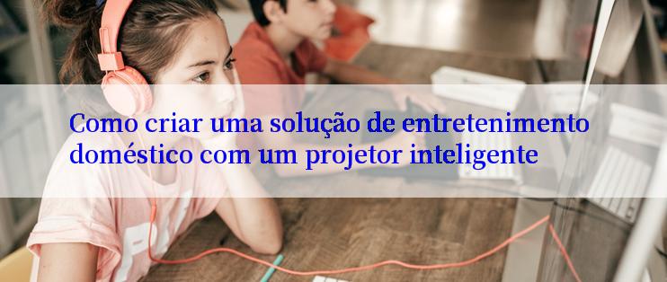 Como criar uma solução de entretenimento doméstico com um projetor inteligente