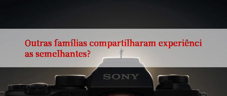 Outras famílias compartilharam experiências semelhantes?