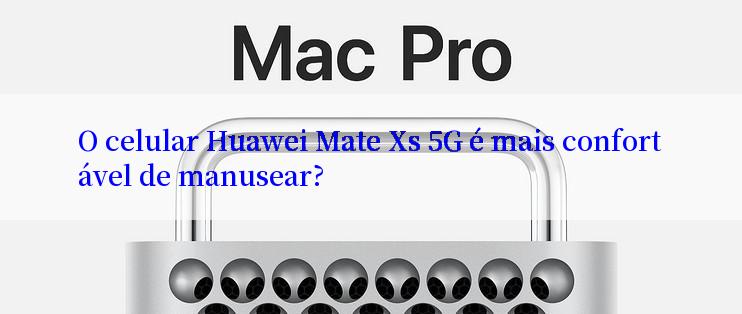 O celular Huawei Mate Xs 5G é mais confortável de manusear?