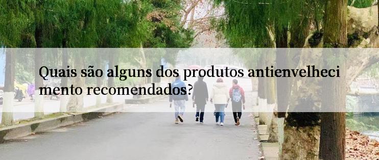 Quais são alguns dos produtos antienvelhecimento recomendados?

