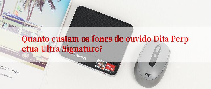 Quanto custam os fones de ouvido Dita Perpetua Ultra Signature?