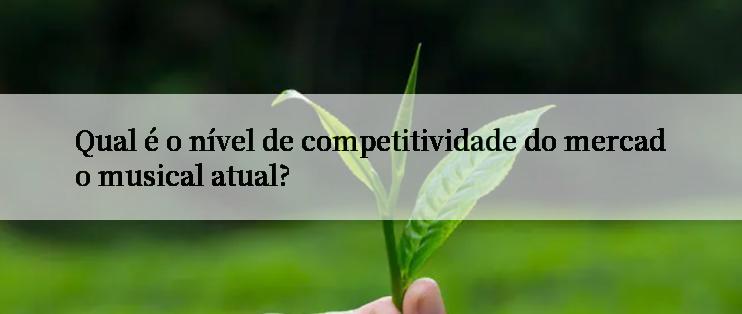 Qual é o nível de competitividade do mercado musical atual?