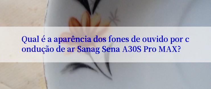 Qual é a aparência dos fones de ouvido por condução de ar Sanag Sena A30S Pro MAX?