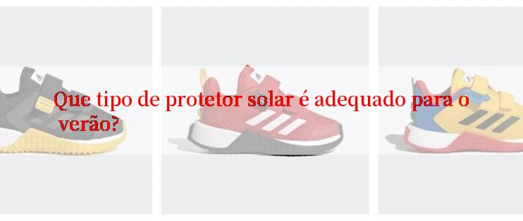 Que tipo de protetor solar é adequado para o verão?