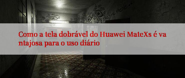 Como a tela dobrável do Huawei MateXs é vantajosa para o uso diário