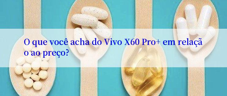 O que você acha do Vivo X60 Pro+ em relação ao preço?