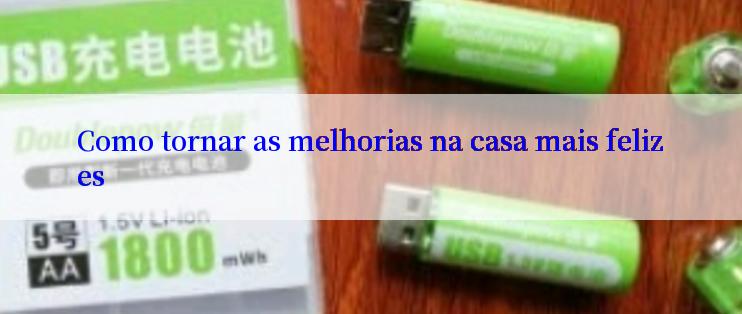 Como tornar as melhorias na casa mais felizes