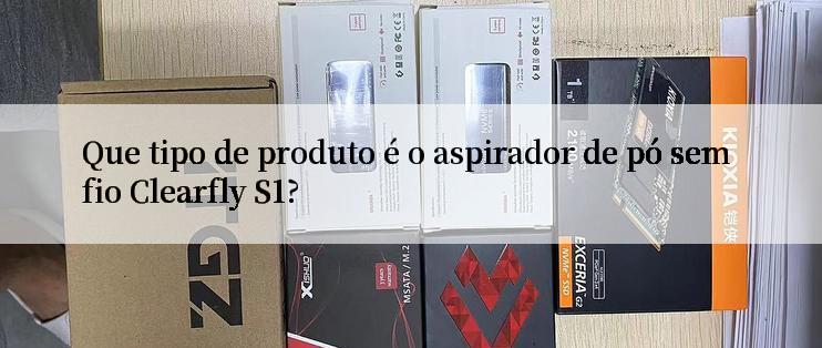 Que tipo de produto é o aspirador de pó sem fio Clearfly S1?