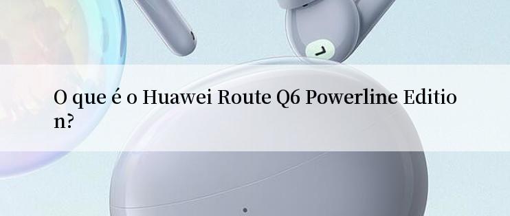 O que é o Huawei Route Q6 Powerline Edition?