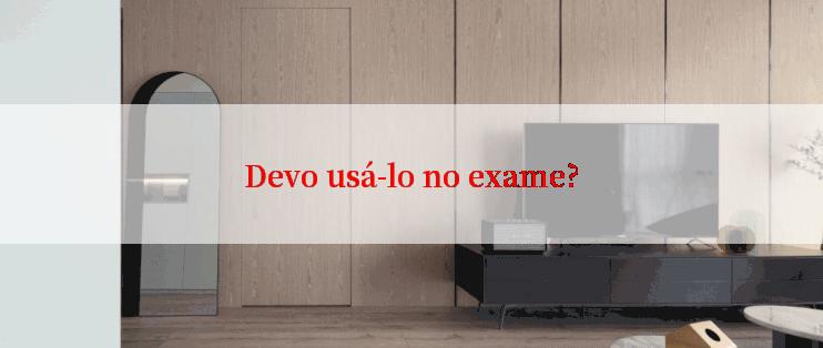 Devo usá-lo no exame?