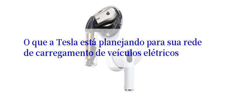 O que a Tesla está planejando para sua rede de carregamento de veículos elétricos