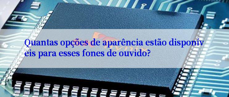 Quantas opções de aparência estão disponíveis para esses fones de ouvido?