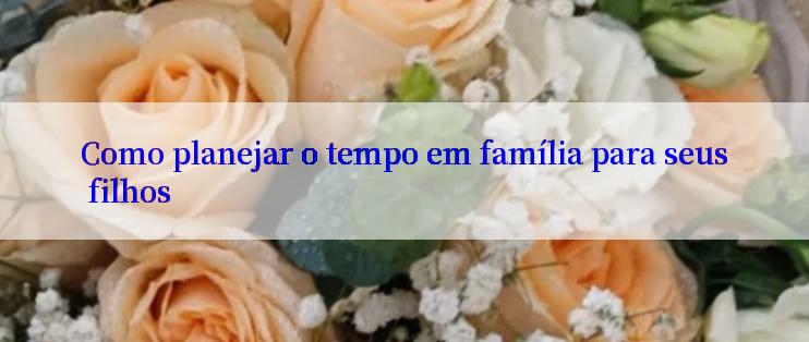 Como planejar o tempo em família para seus filhos