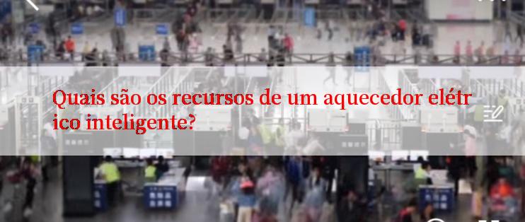 Quais são os recursos de um aquecedor elétrico inteligente?